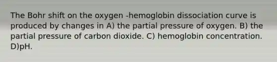 The Bohr shift on the oxygen -hemoglobin dissociation curve is produced by changes in A) the partial pressure of oxygen. B) the partial pressure of carbon dioxide. C) hemoglobin concentration. D)pH.