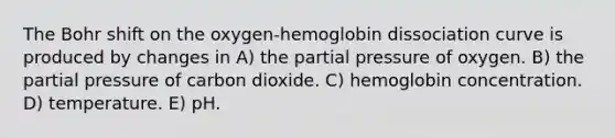 The Bohr shift on the oxygen-hemoglobin dissociation curve is produced by changes in A) the partial pressure of oxygen. B) the partial pressure of carbon dioxide. C) hemoglobin concentration. D) temperature. E) pH.