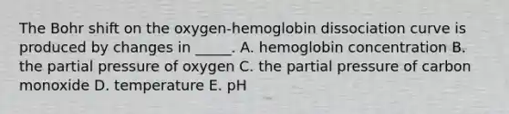 The Bohr shift on the oxygen-hemoglobin dissociation curve is produced by changes in _____. A. hemoglobin concentration B. the partial pressure of oxygen C. the partial pressure of carbon monoxide D. temperature E. pH