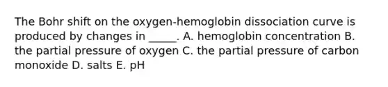 The Bohr shift on the oxygen-hemoglobin dissociation curve is produced by changes in _____. A. hemoglobin concentration B. the partial pressure of oxygen C. the partial pressure of carbon monoxide D. salts E. pH