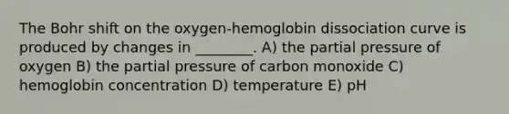 The Bohr shift on the oxygen-hemoglobin dissociation curve is produced by changes in ________. A) the partial pressure of oxygen B) the partial pressure of carbon monoxide C) hemoglobin concentration D) temperature E) pH