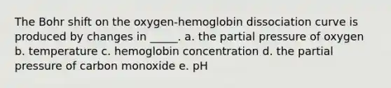 The Bohr shift on the oxygen-hemoglobin dissociation curve is produced by changes in _____. a. the partial pressure of oxygen b. temperature c. hemoglobin concentration d. the partial pressure of carbon monoxide e. pH