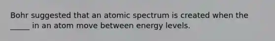 Bohr suggested that an atomic spectrum is created when the _____ in an atom move between energy levels.