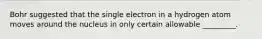 Bohr suggested that the single electron in a hydrogen atom moves around the nucleus in only certain allowable _________.