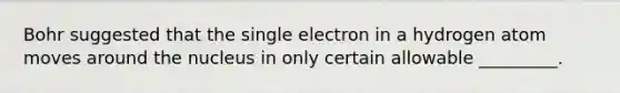 Bohr suggested that the single electron in a hydrogen atom moves around the nucleus in only certain allowable _________.