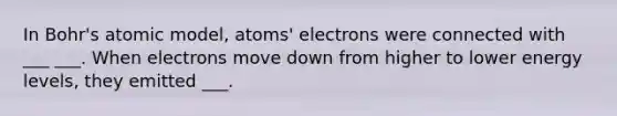 In Bohr's atomic model, atoms' electrons were connected with ___ ___. When electrons move down from higher to lower energy levels, they emitted ___.