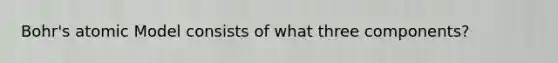 Bohr's atomic Model consists of what three components?