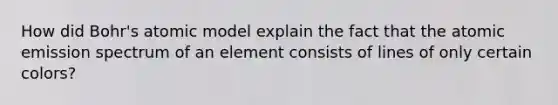 How did Bohr's atomic model explain the fact that the atomic emission spectrum of an element consists of lines of only certain colors?