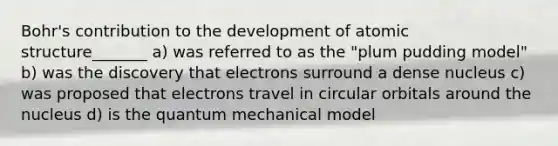 Bohr's contribution to the development of atomic structure_______ a) was referred to as the "plum pudding model" b) was the discovery that electrons surround a dense nucleus c) was proposed that electrons travel in circular orbitals around the nucleus d) is the quantum mechanical model