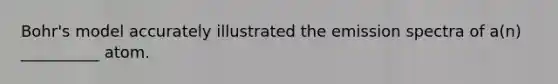 Bohr's model accurately illustrated the emission spectra of a(n) __________ atom.