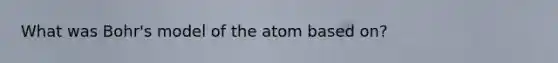 What was Bohr's model of the atom based on?