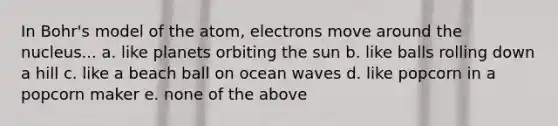 In Bohr's model of the atom, electrons move around the nucleus...​ a. like planets orbiting the sun b. ​like balls rolling down a hill c. ​like a beach ball on ocean waves d. ​like popcorn in a popcorn maker e. none of the above