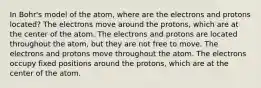 In Bohr's model of the atom, where are the electrons and protons located? The electrons move around the protons, which are at the center of the atom. The electrons and protons are located throughout the atom, but they are not free to move. The electrons and protons move throughout the atom. The electrons occupy fixed positions around the protons, which are at the center of the atom.