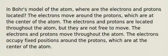 In Bohr's model of the atom, where are the electrons and protons located? The electrons move around the protons, which are at the center of the atom. The electrons and protons are located throughout the atom, but they are not free to move. The electrons and protons move throughout the atom. The electrons occupy fixed positions around the protons, which are at the center of the atom.