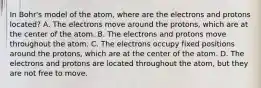 In Bohr's model of the atom, where are the electrons and protons located? A. The electrons move around the protons, which are at the center of the atom. B. The electrons and protons move throughout the atom. C. The electrons occupy fixed positions around the protons, which are at the center of the atom. D. The electrons and protons are located throughout the atom, but they are not free to move.