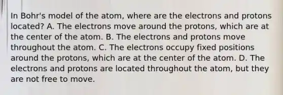 In Bohr's model of the atom, where are the electrons and protons located? A. The electrons move around the protons, which are at the center of the atom. B. The electrons and protons move throughout the atom. C. The electrons occupy fixed positions around the protons, which are at the center of the atom. D. The electrons and protons are located throughout the atom, but they are not free to move.