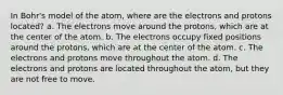 In Bohr's model of the atom, where are the electrons and protons located? a. The electrons move around the protons, which are at the center of the atom. b. The electrons occupy fixed positions around the protons, which are at the center of the atom. c. The electrons and protons move throughout the atom. d. The electrons and protons are located throughout the atom, but they are not free to move.