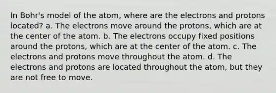 In Bohr's model of the atom, where are the electrons and protons located? a. The electrons move around the protons, which are at the center of the atom. b. The electrons occupy fixed positions around the protons, which are at the center of the atom. c. The electrons and protons move throughout the atom. d. The electrons and protons are located throughout the atom, but they are not free to move.