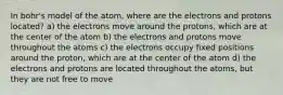 In bohr's model of the atom, where are the electrons and protons located? a) the electrons move around the protons, which are at the center of the atom b) the electrons and protons move throughout the atoms c) the electrons occupy fixed positions around the proton, which are at the center of the atom d) the electrons and protons are located throughout the atoms, but they are not free to move