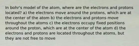 In bohr's model of the atom, where are the electrons and protons located? a) the electrons move around the protons, which are at the center of the atom b) the electrons and protons move throughout the atoms c) the electrons occupy fixed positions around the proton, which are at the center of the atom d) the electrons and protons are located throughout the atoms, but they are not free to move