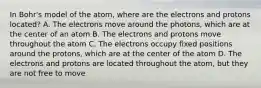 In Bohr's model of the atom, where are the electrons and protons located? A. The electrons move around the photons, which are at the center of an atom B. The electrons and protons move throughout the atom C. The electrons occupy fixed positions around the protons, which are at the center of the atom D. The electrons and protons are located throughout the atom, but they are not free to move