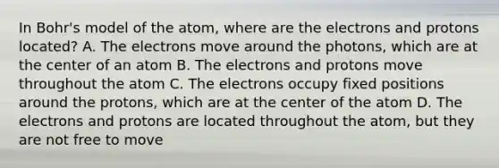 In Bohr's model of the atom, where are the electrons and protons located? A. The electrons move around the photons, which are at the center of an atom B. The electrons and protons move throughout the atom C. The electrons occupy fixed positions around the protons, which are at the center of the atom D. The electrons and protons are located throughout the atom, but they are not free to move