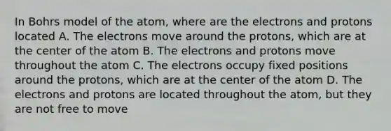 In Bohrs model of the atom, where are the electrons and protons located A. The electrons move around the protons, which are at the center of the atom B. The electrons and protons move throughout the atom C. The electrons occupy fixed positions around the protons, which are at the center of the atom D. The electrons and protons are located throughout the atom, but they are not free to move