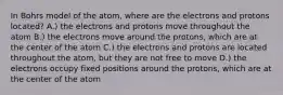 In Bohrs model of the atom, where are the electrons and protons located? A.) the electrons and protons move throughout the atom B.) the electrons move around the protons, which are at the center of the atom C.) the electrons and protons are located throughout the atom, but they are not free to move D.) the electrons occupy fixed positions around the protons, which are at the center of the atom