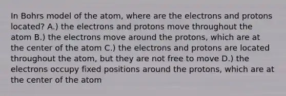 In Bohrs model of the atom, where are the electrons and protons located? A.) the electrons and protons move throughout the atom B.) the electrons move around the protons, which are at the center of the atom C.) the electrons and protons are located throughout the atom, but they are not free to move D.) the electrons occupy fixed positions around the protons, which are at the center of the atom