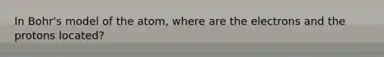 In Bohr's model of the atom, where are the electrons and the protons located?