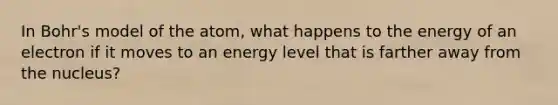 In Bohr's model of the atom, what happens to the energy of an electron if it moves to an energy level that is farther away from the nucleus?