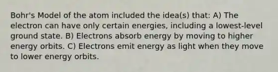 Bohr's Model of the atom included the idea(s) that: A) The electron can have only certain energies, including a lowest-level ground state. B) Electrons absorb energy by moving to higher energy orbits. C) Electrons emit energy as light when they move to lower energy orbits.