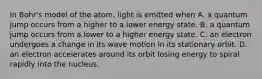 In Bohr's model of the atom, light is emitted when A. a quantum jump occurs from a higher to a lower energy state. B. a quantum jump occurs from a lower to a higher energy state. C. an electron undergoes a change in its wave motion in its stationary orbit. D. an electron accelerates around its orbit losing energy to spiral rapidly into the nucleus.