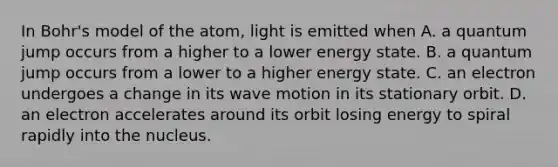 In Bohr's model of the atom, light is emitted when A. a quantum jump occurs from a higher to a lower energy state. B. a quantum jump occurs from a lower to a higher energy state. C. an electron undergoes a change in its wave motion in its stationary orbit. D. an electron accelerates around its orbit losing energy to spiral rapidly into the nucleus.