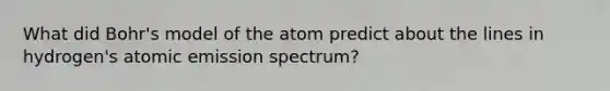 What did Bohr's model of the atom predict about the lines in hydrogen's atomic emission spectrum?