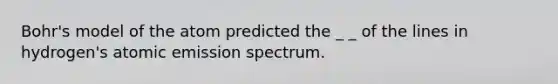 Bohr's model of the atom predicted the _ _ of the lines in hydrogen's atomic emission spectrum.