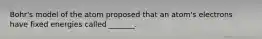 Bohr's model of the atom proposed that an atom's electrons have fixed energies called _______.