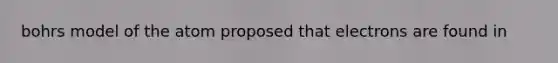 bohrs model of the atom proposed that electrons are found in