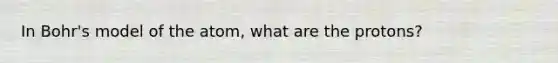 In Bohr's model of the atom, what are the protons?