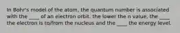 In Bohr's model of the atom, the quantum number is associated with the ____ of an electron orbit. the lower the n value, the ____ the electron is to/from the nucleus and the ____ the energy level.