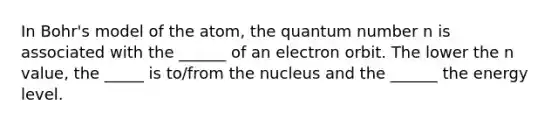 In Bohr's model of the atom, the quantum number n is associated with the ______ of an electron orbit. The lower the n value, the _____ is to/from the nucleus and the ______ the energy level.