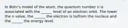 In Bohr's model of the atom, the quantum number n is associated with the ______ level of an electron orbit. The lower the n value, the ______ the electron is to/from the nucleus and the ______ the energy level.