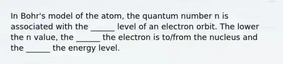 In Bohr's model of the atom, the quantum number n is associated with the ______ level of an electron orbit. The lower the n value, the ______ the electron is to/from the nucleus and the ______ the energy level.