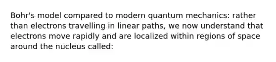 Bohr's model compared to modern quantum mechanics: rather than electrons travelling in linear paths, we now understand that electrons move rapidly and are localized within regions of space around the nucleus called: