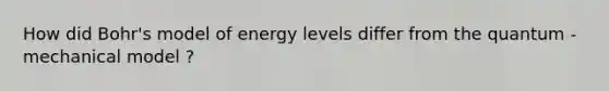 How did Bohr's model of energy levels differ from the quantum - mechanical model ?