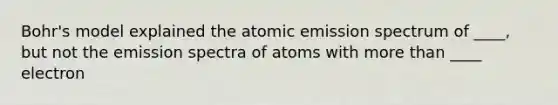 Bohr's model explained the atomic emission spectrum of ____, but not the emission spectra of atoms with more than ____ electron