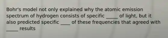 Bohr's model not only explained why the atomic emission spectrum of hydrogen consists of specific _____ of light, but it also predicted specific ____ of these frequencies that agreed with _____ results