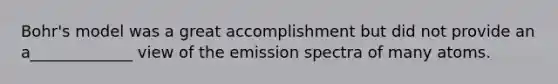 Bohr's model was a great accomplishment but did not provide an a_____________ view of the emission spectra of many atoms.