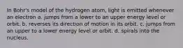 In Bohr's model of the hydrogen atom, light is emitted whenever an electron a. jumps from a lower to an upper energy level or orbit. b. reverses its direction of motion in its orbit. c. jumps from an upper to a lower energy level or orbit. d. spirals into the nucleus.