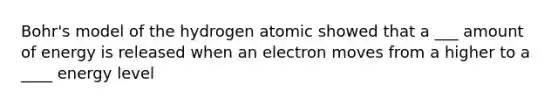 Bohr's model of the hydrogen atomic showed that a ___ amount of energy is released when an electron moves from a higher to a ____ energy level